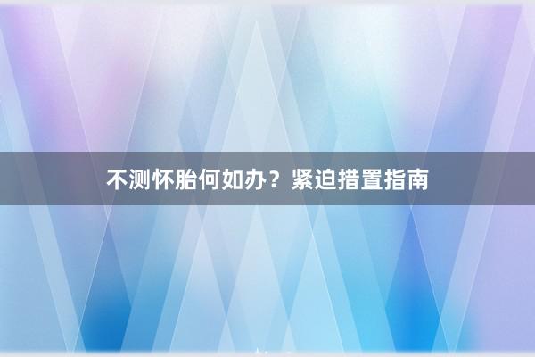 不测怀胎何如办？紧迫措置指南
