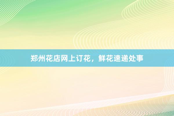 郑州花店网上订花，鲜花速递处事