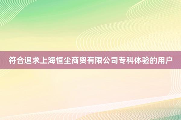 符合追求上海恒尘商贸有限公司专科体验的用户