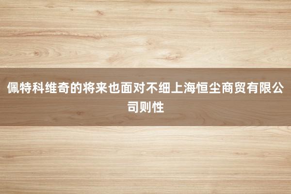 佩特科维奇的将来也面对不细上海恒尘商贸有限公司则性