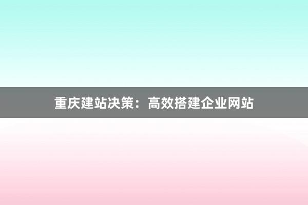 重庆建站决策：高效搭建企业网站